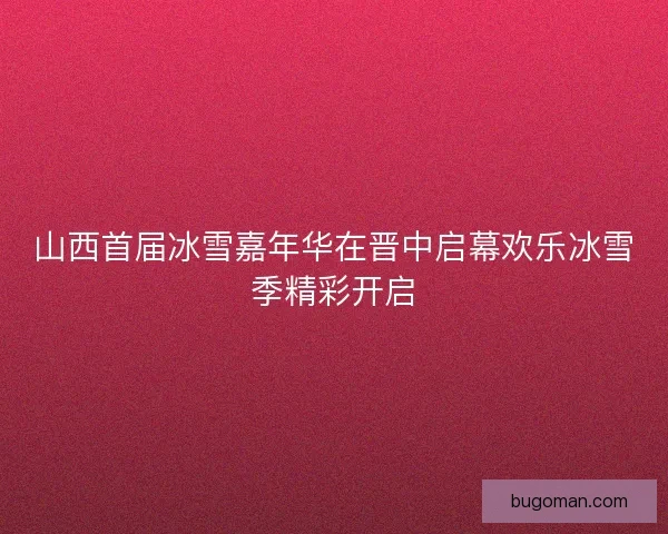 山西首届冰雪嘉年华在晋中启幕欢乐冰雪季精彩开启
