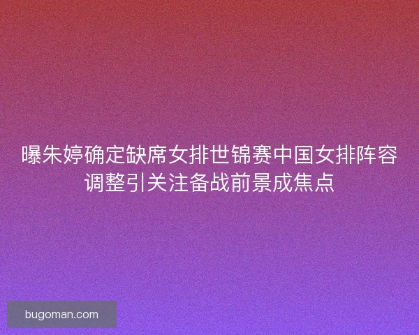 曝朱婷确定缺席女排世锦赛中国女排阵容调整引关注备战前景成焦点