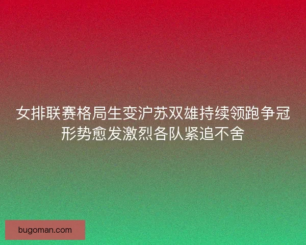 女排联赛格局生变沪苏双雄持续领跑争冠形势愈发激烈各队紧追不舍